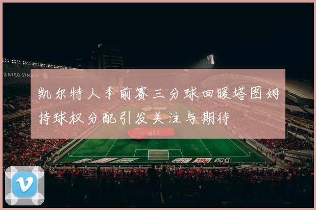 凯尔特人季前赛三分球回暖塔图姆持球权分配引发关注与期待