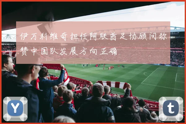 伊万科维奇担任阿联酋足协顾问称赞中国队发展方向正确