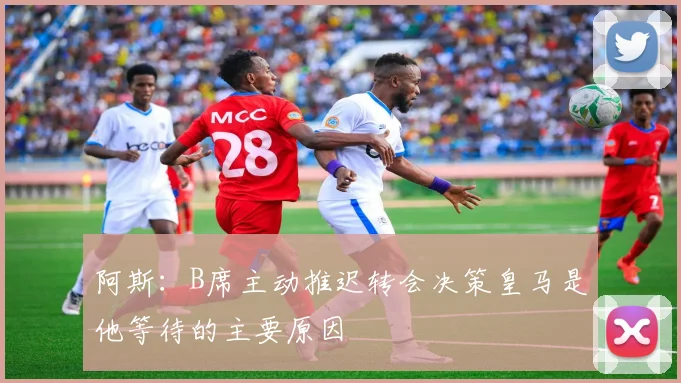 阿斯：B席主动推迟转会决策皇马是他等待的主要原因