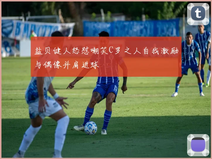 盐贝健人怒怼嘲笑C罗之人自我激励与偶像并肩进球