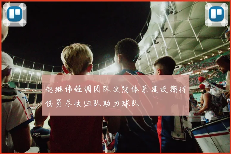 赵继伟强调团队攻防体系建设期待伤员尽快归队助力球队