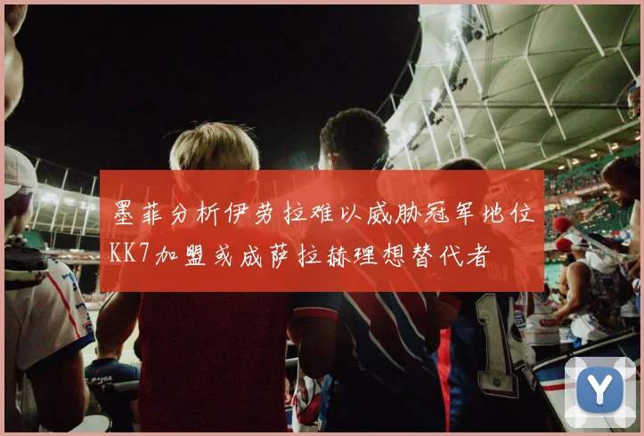 墨菲分析伊劳拉难以威胁冠军地位KK7加盟或成萨拉赫理想替代者