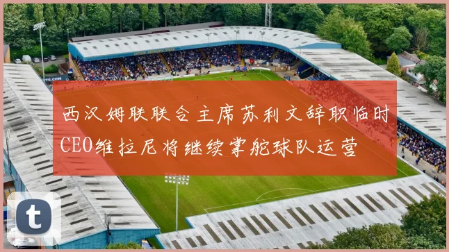 西汉姆联联合主席苏利文辞职临时CEO维拉尼将继续掌舵球队运营
