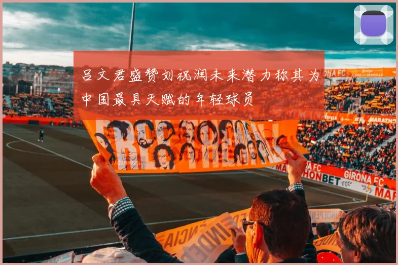 吕文君盛赞刘祝润未来潜力称其为中国最具天赋的年轻球员