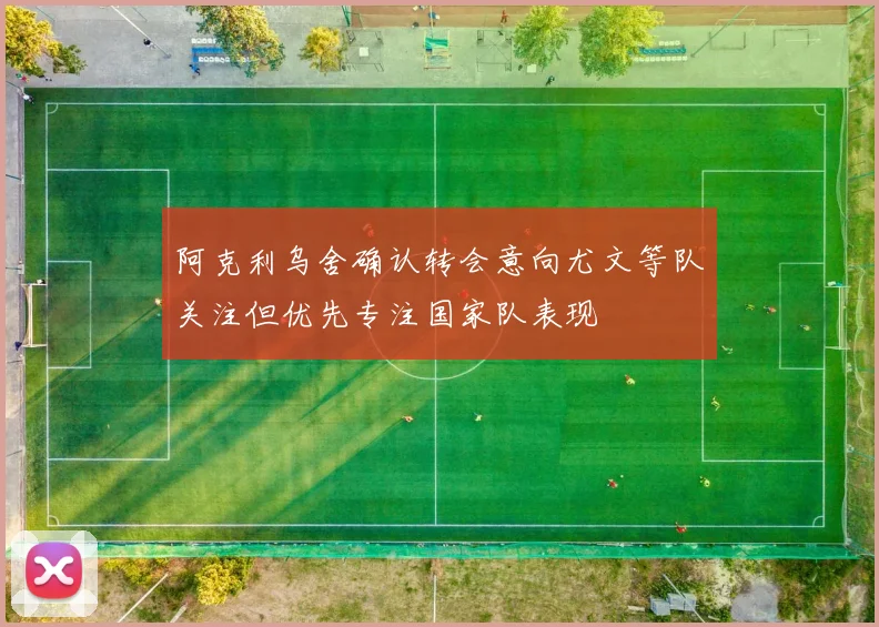 阿克利乌舍确认转会意向尤文等队关注但优先专注国家队表现