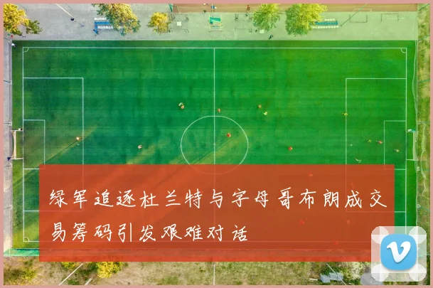 绿军追逐杜兰特与字母哥布朗成交易筹码引发艰难对话