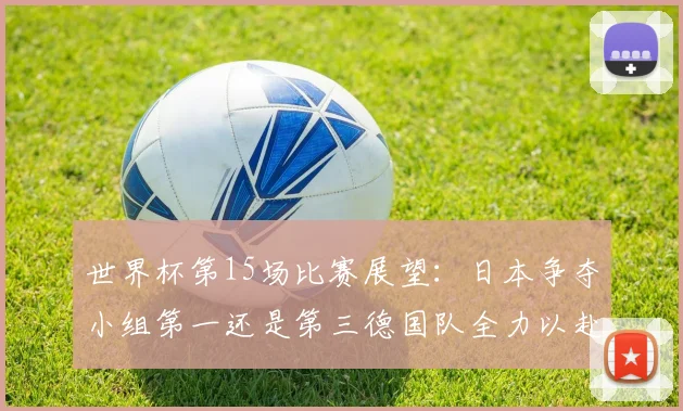 世界杯第15场比赛展望：日本争夺小组第一还是第三德国队全力以赴不轻言放水