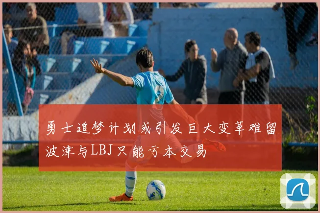 勇士追梦计划或引发巨大变革难留波津与LBJ只能亏本交易
