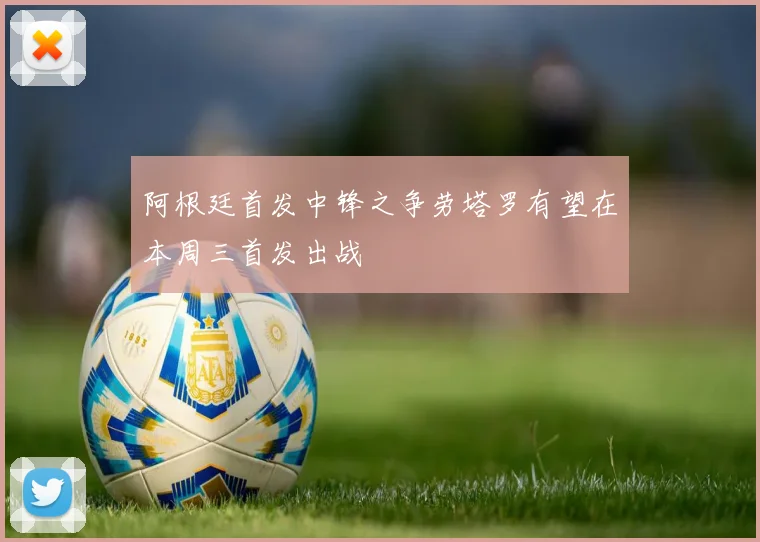 阿根廷首发中锋之争劳塔罗有望在本周三首发出战