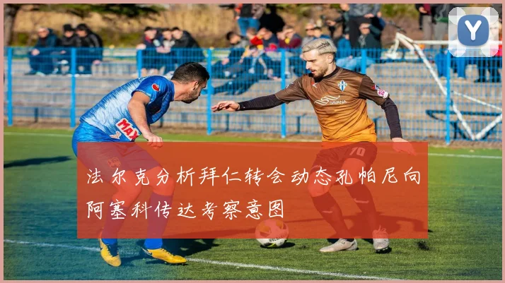 法尔克分析拜仁转会动态孔帕尼向阿塞科传达考察意图